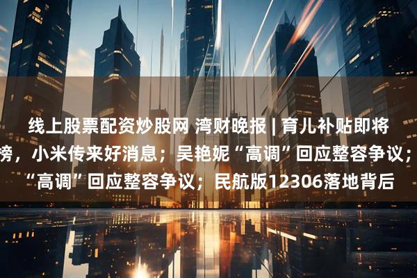 线上股票配资炒股网 湾财晚报 | 育儿补贴即将开放申领；《财富》揭榜，小米传来好消息；吴艳妮“高调”回应整容争议；民航版12306落地背后